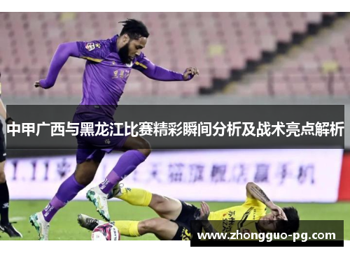 中甲广西与黑龙江比赛精彩瞬间分析及战术亮点解析