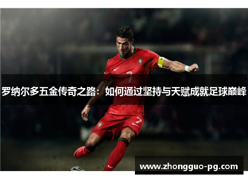 罗纳尔多五金传奇之路:如何通过坚持与天赋成就足球巅峰 罗纳尔多五金传奇之路:如何通过坚持与天赋成就足球巅峰