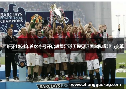 西班牙1964年首次夺冠开启辉煌足球历程见证国家队崛起与变革