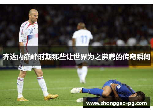齐达内巅峰时期那些让世界为之沸腾的传奇瞬间 齐达内巅峰时期那些让世界为之沸腾的传奇瞬间