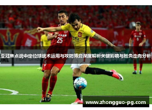 亚冠焦点战中定位球战术运用与攻防博弈深度解析关键影响与胜负走向分析 亚冠焦点战中定位球战术运用与攻防博弈深度解析关键影响与胜负走向分析