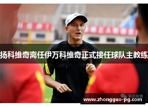 扬科维奇离任伊万科维奇正式接任球队主教练 扬科维奇离任伊万科维奇正式接任球队主教练
